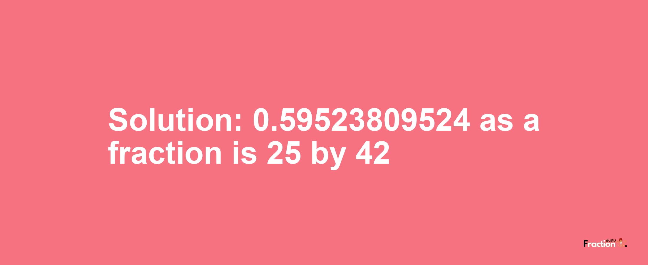 Solution:0.59523809524 as a fraction is 25/42